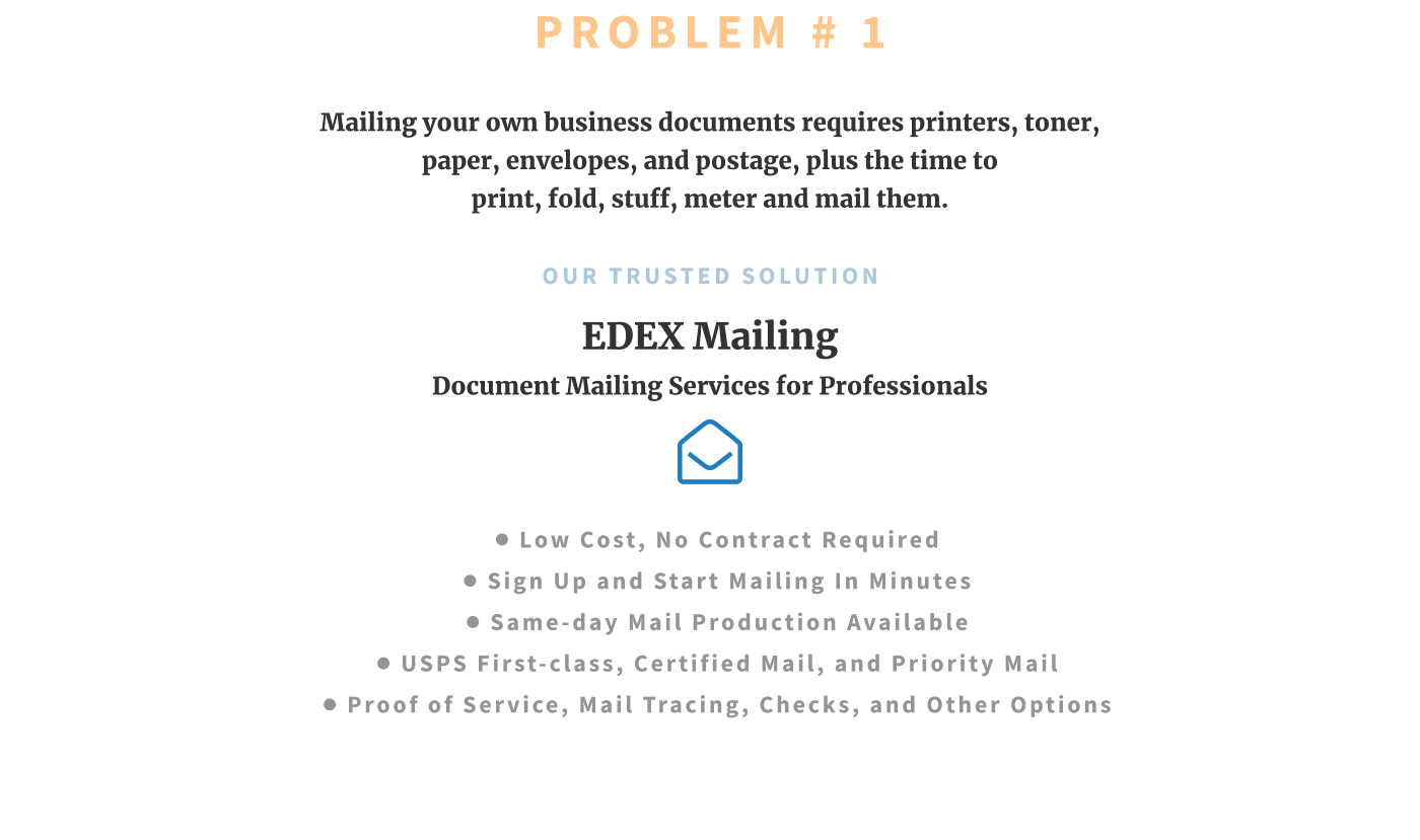 PROBLEM # 1 Mailing your own business documents requires printers, toner, paper, envelopes, and postage, plus the time to print, fold, stuff, meter and mail them.  OUR TRUSTED SOLUTION EDEX Mailing Document Mailing Services for Professionals  •	LOW COST, NO CONTRACT REQUIRED •	SIGN UP and START MAILING IN MINUTES •	SAME-DAY MAIL PRODUCTION AVAILABLE •	USPS First-Class, Certified Mail, and Priority Mail •	PROOF of SERVICE, MAIL TRACing, CHECKS, and Other Options