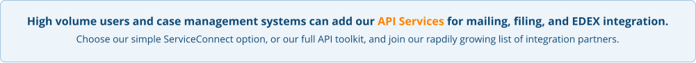 High volume users and case management systems can add our API Services for mailing, filing, and EDEX integration. Choose our simple ServiceConnect option, or our full API toolkit, and join our rapdily growing list of integration partners.
