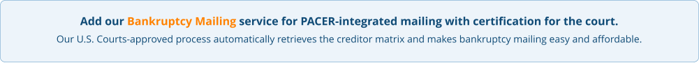 Add our Bankruptcy Mailing service for PACER-integrated mailing with certification for the court. Our U.S. Courts-approved process automatically retrieves the creditor matrix and makes bankruptcy mailing easy and affordable.