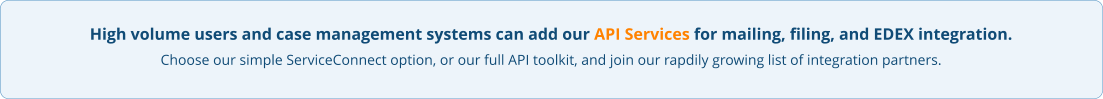 High volume users and case management systems can add our API Services for mailing, filing, and EDEX integration. Choose our simple ServiceConnect option, or our full API toolkit, and join our rapdily growing list of integration partners.