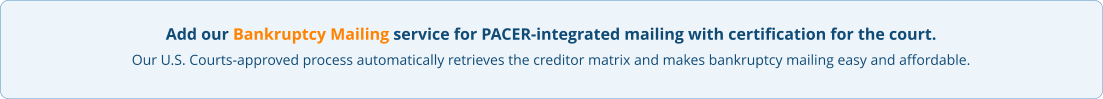 Add our Bankruptcy Mailing service for PACER-integrated mailing with certification for the court. Our U.S. Courts-approved process automatically retrieves the creditor matrix and makes bankruptcy mailing easy and affordable.