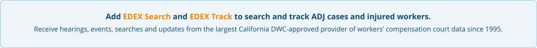 Add EDEX Search and EDEX Track to search and track ADJ cases and injured workers. Receive hearings, events, searches and updates from the largest California DWC-approved provider of workers’ compensation court data since 1995.