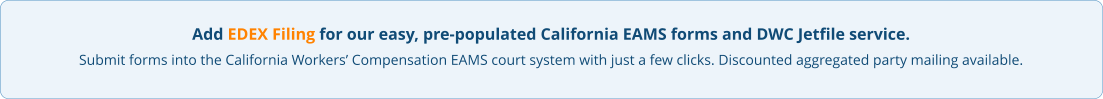 Add EDEX Filing for our easy, pre-populated California EAMS forms and DWC Jetfile service. Submit forms into the California Workers’ Compensation EAMS court system with just a few clicks. Discounted aggregated party mailing available.