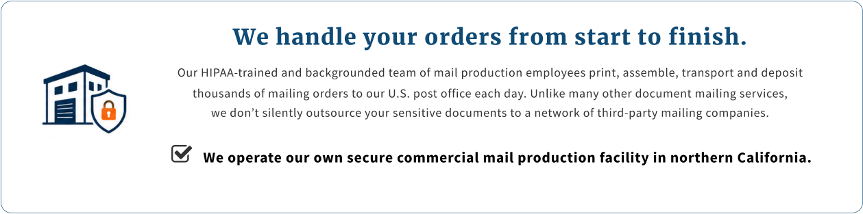 We handle your orders from start to finish. Our HIPAA-trained and backgrounded team of mail production employees print, assemble, transport and deposit thousands of mailing orders to our U.S. post office each day. Unlike many other document mailing services, we don’t silently outsource your sensitive documents to a network of third-party mailing companies.    We operate our own secure commercial mail production facility in northern California.