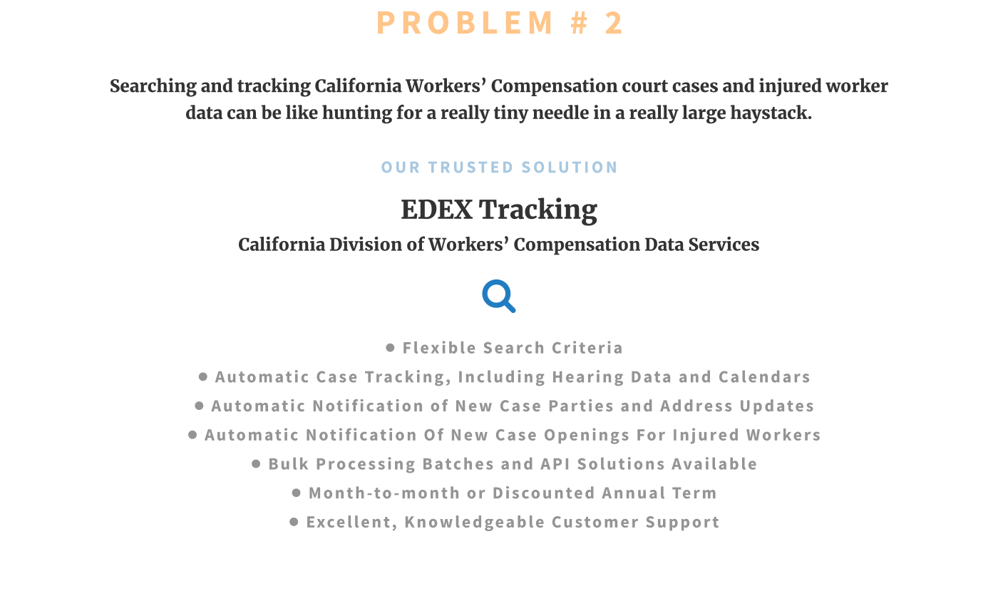 PROBLEM # 2 Searching and tracking California Workers’ Compensation court cases and injured worker data can be like hunting for a really tiny needle in a really large haystack.  OUR TRUSTED SOLUTION EDEX Tracking California Division of Workers’ Compensation Data Services  •	FLEXIBLE SEARCH CRITERIA •	AUTOMATIC CASE Tracking, INCLUDING HEARING DATA and CALENDARS •	Automatic notification of new case parties and address updates •	Automatic notification of new case openings for injured workers •	Bulk processing batches and API solutions available •	MONTH-TO-MONTH or DISCOUNTED ANNUAL TERM •	EXCELLENT, KNOWLEDGEABLE CUSTOMER SUPPORT