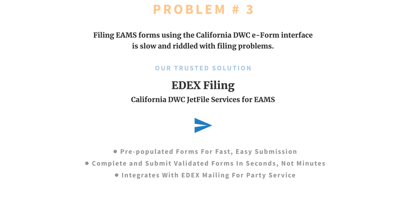 PROBLEM # 3 Filing EAMS forms using the California DWC e-Form interface is slow and riddled with filing problems.  OUR TRUSTED SOLUTION EDEX Filing California DWC JetFile Services for EAMS  •	PRE-POPULATED FORMS FOR FAST, EASY SUBMISSION •	COMPLETE and SUBMIT Validated FORMS IN SECONDS, NOT MINUTES •	INTEGRATEs WITH EDEX MAILING FOR PARTY SERVICE